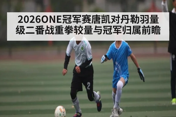 2026ONE冠军赛唐凯对丹勒羽量级二番战重拳较量与冠军归属前瞻